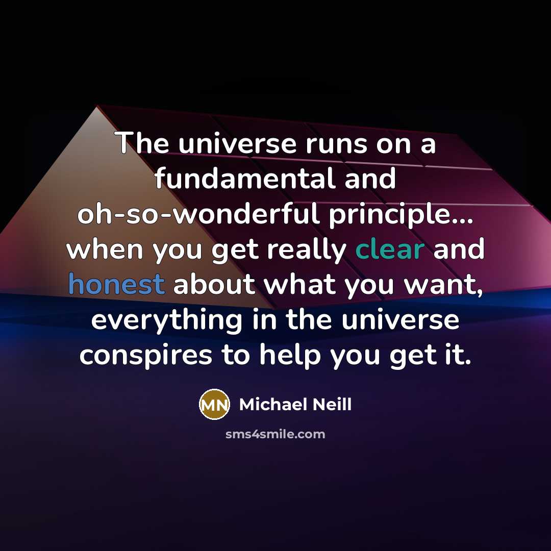 “The universe runs on a fundamental and oh-so-wonderful principle... when you get really clear and honest about what you want, everything in the universe conspires to help you get it.” quote by Michael Neill