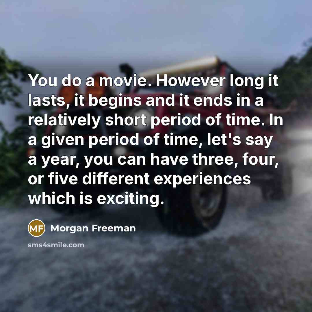 “You do a movie. However long it lasts, it begins and it ends in a relatively short period of time. In a given period of time, let's say a year, you can have three, four, or five different experiences which is exciting.” quote by Morgan Freeman