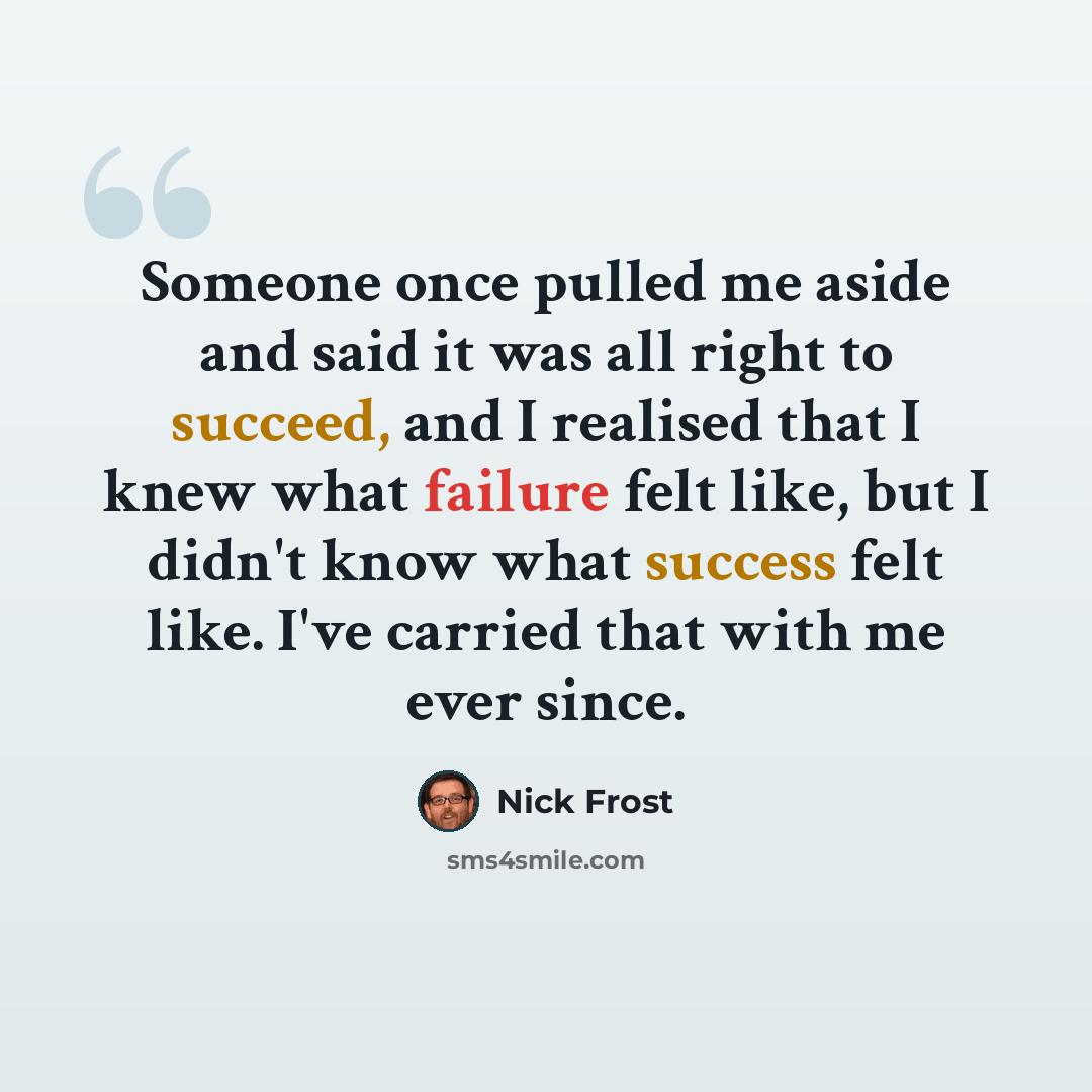 “Someone once pulled me aside and said it was all right to succeed, and I realised that I knew what failure felt like, but I didn't know what success felt like. I've carried that with me ever since.” quote by Nick Frost