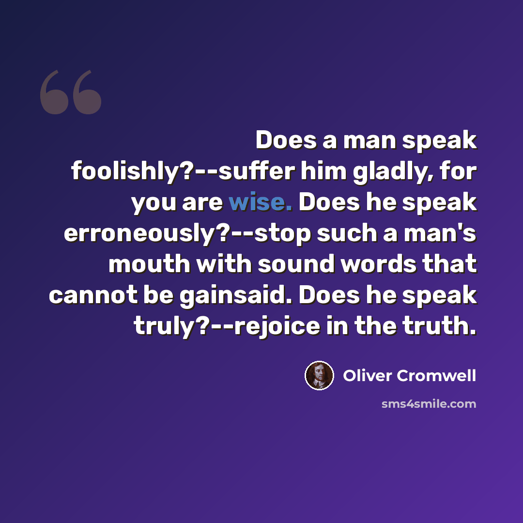“Does a man speak foolishly?--suffer him gladly, for you are wise. Does he speak erroneously?--stop such a man's mouth with sound words that cannot be gainsaid. Does he speak truly?--rejoice in the truth.” quote by Oliver Cromwell