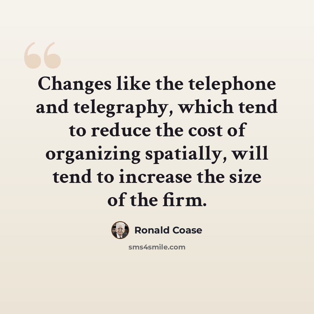 “Changes like the telephone and telegraphy, which tend to reduce the cost of organizing spatially, will tend to increase the size of the firm.” quote by Ronald Coase