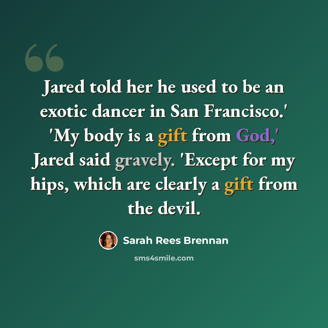 “Jared told her he used to be an exotic dancer in San Francisco.' 'My body is a gift from God,' Jared said gravely. 'Except for my hips, which are clearly a gift from the devil.” quote by Sarah Rees Brennan