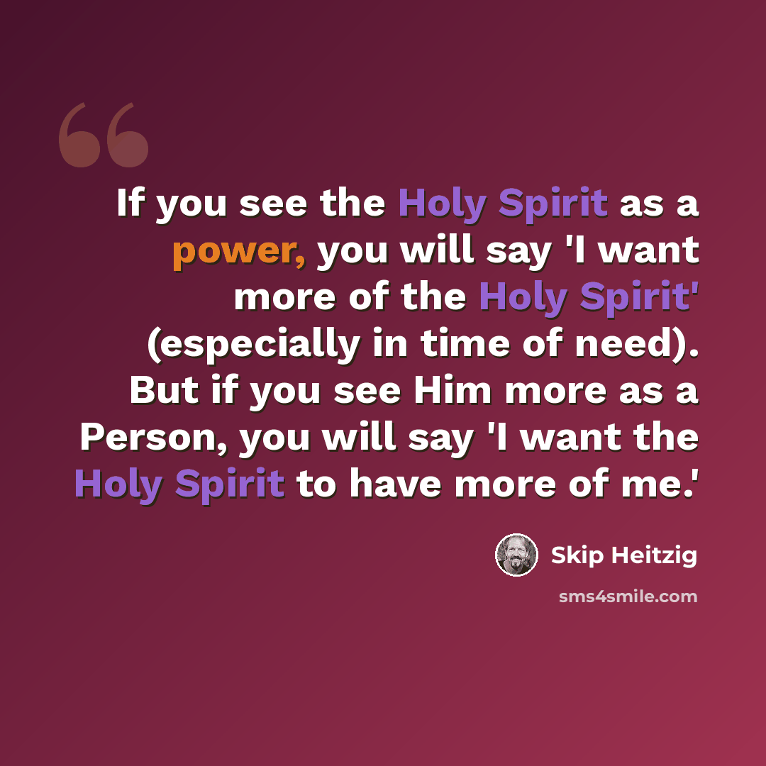 “If you see the Holy Spirit as a power, you will say 'I want more of the Holy Spirit' (especially in time of need). But if you see Him more as a Person, you will say 'I want the Holy Spirit to have more of me.'” quote by Skip Heitzig