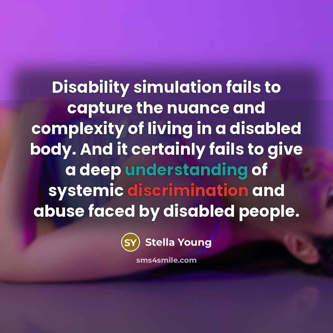“Disability simulation fails to capture the nuance and complexity of living in a disabled body. And it certainly fails to give a deep understanding of systemic discrimination and abuse faced by disabled people.” quote by Stella Young