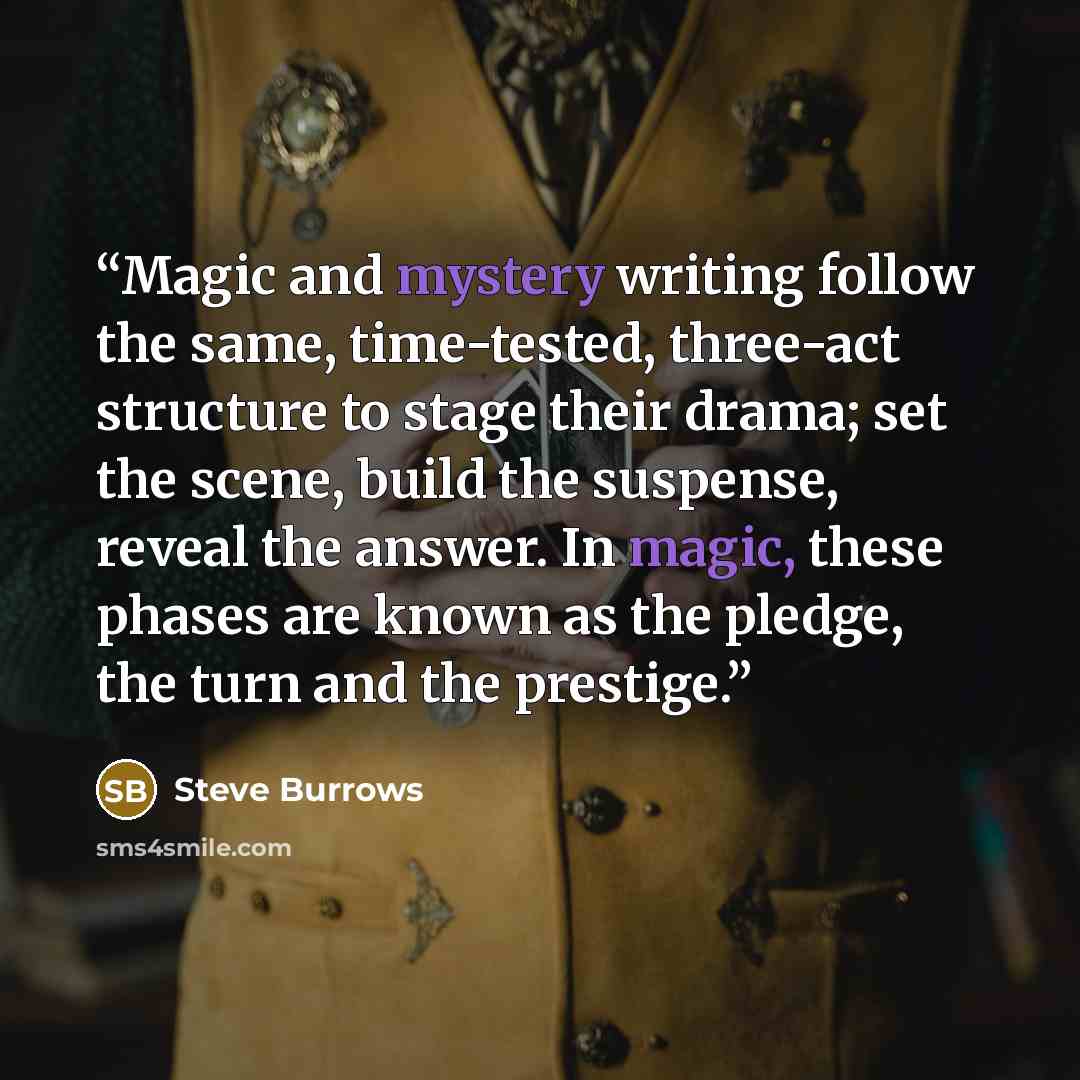 “Magic and mystery writing follow the same, time-tested, three-act structure to stage their drama; set the scene, build the suspense, reveal the answer. In magic, these phases are known as the pledge, the turn and the prestige.” quote by Steve Burrows