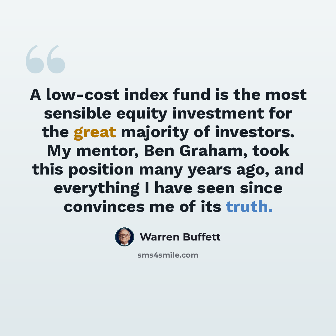 “A low-cost index fund is the most sensible equity investment for the great majority of investors. My mentor, Ben Graham, took this position many years ago, and everything I have seen since convinces me of its truth.” quote by Warren Buffett
