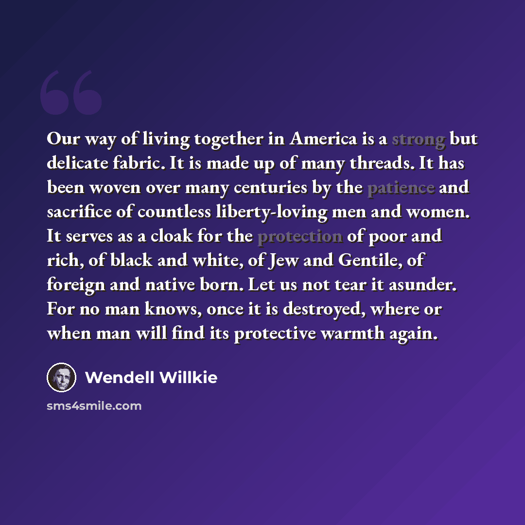 “Our way of living together in America is a strong but delicate fabric. It is made up of many threads. It has been woven over many centuries by the patience and sacrifice of countless liberty-loving men and women. It serves as a cloak for the protection of poor and rich, of black and white, of Jew…” quote by Wendell Willkie