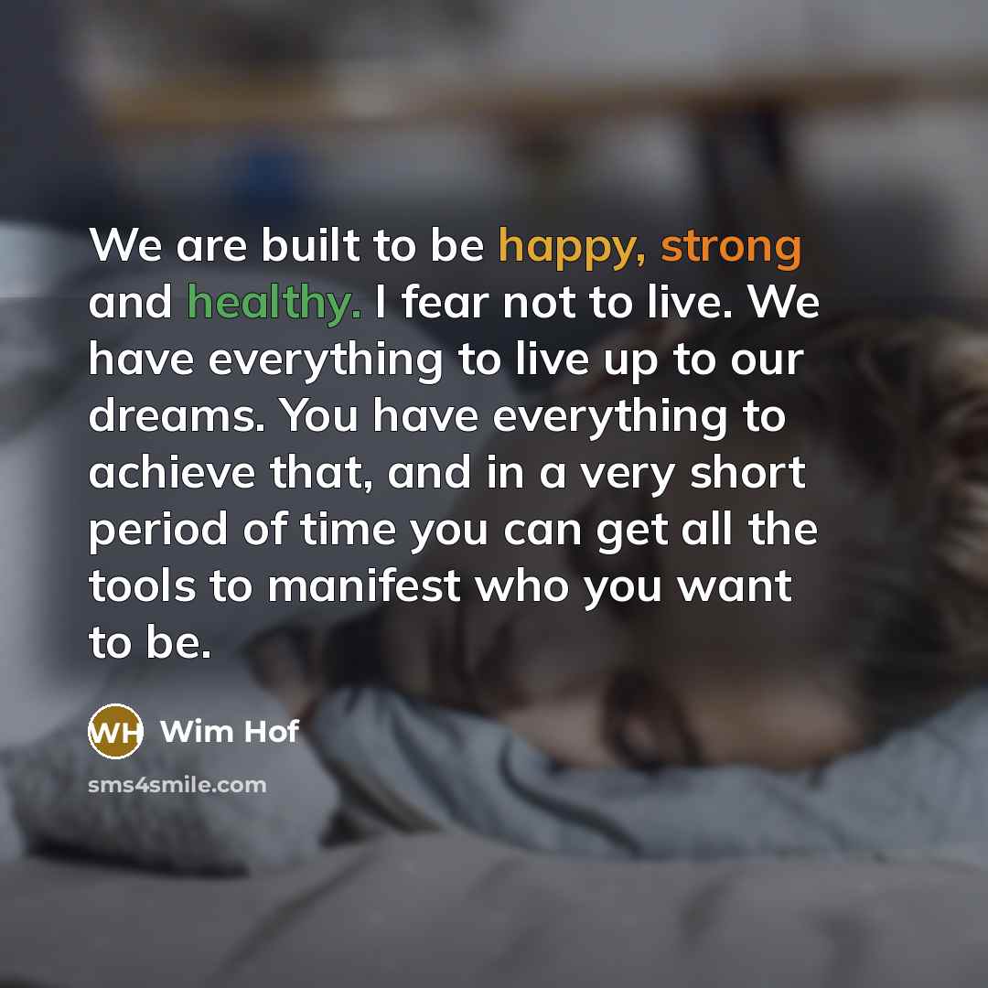 “We are built to be happy, strong and healthy. I fear not to live. We have everything to live up to our dreams. You have everything to achieve that, and in a very short period of time you can get all the tools to manifest who you want to be.” quote by Wim Hof