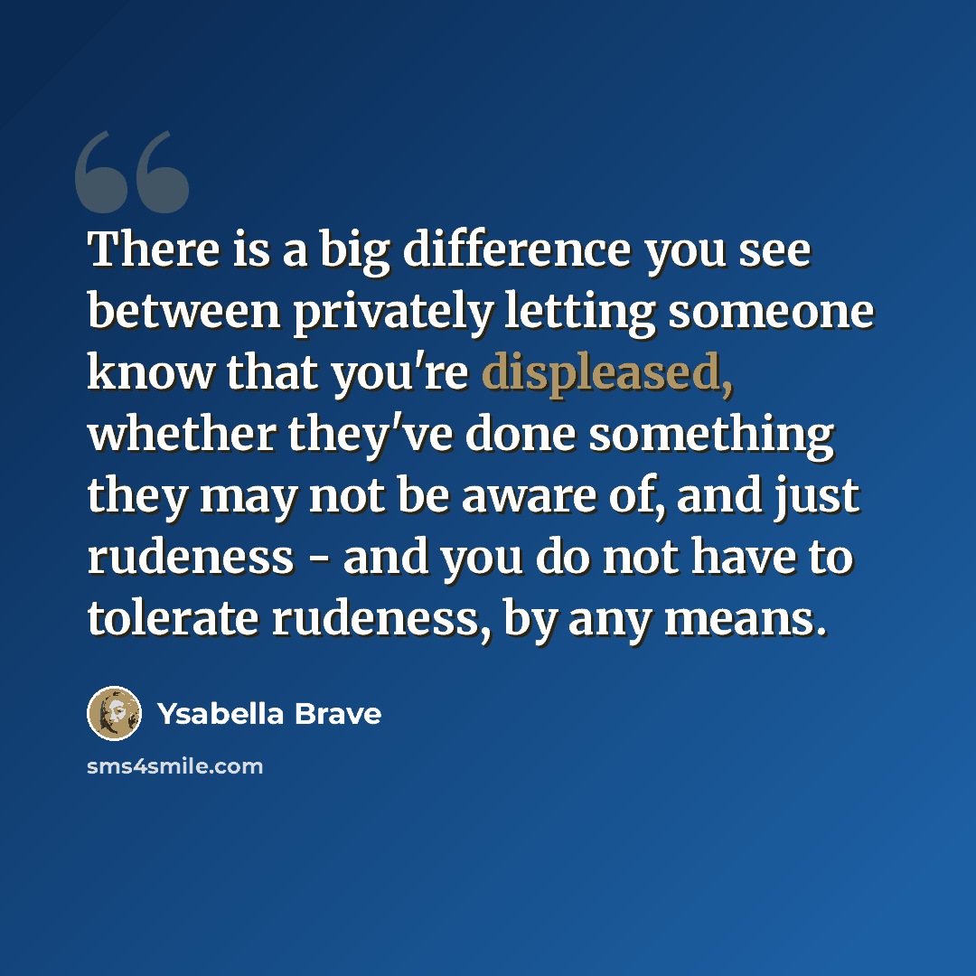 “There is a big difference you see between privately letting someone know that you're displeased, whether they've done something they may not be aware of, and just rudeness - and you do not have to tolerate rudeness, by any means.” quote by Ysabella Brave