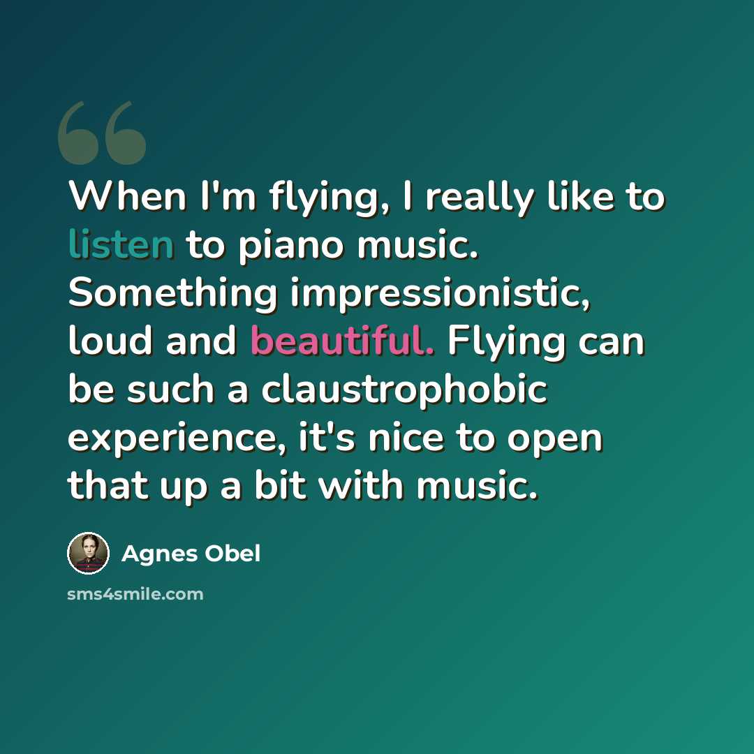“When I'm flying, I really like to listen to piano music. Something impressionistic, loud and beautiful. Flying can be such a claustrophobic experience, it's nice to open that up a bit with music.” quote by Agnes Obel