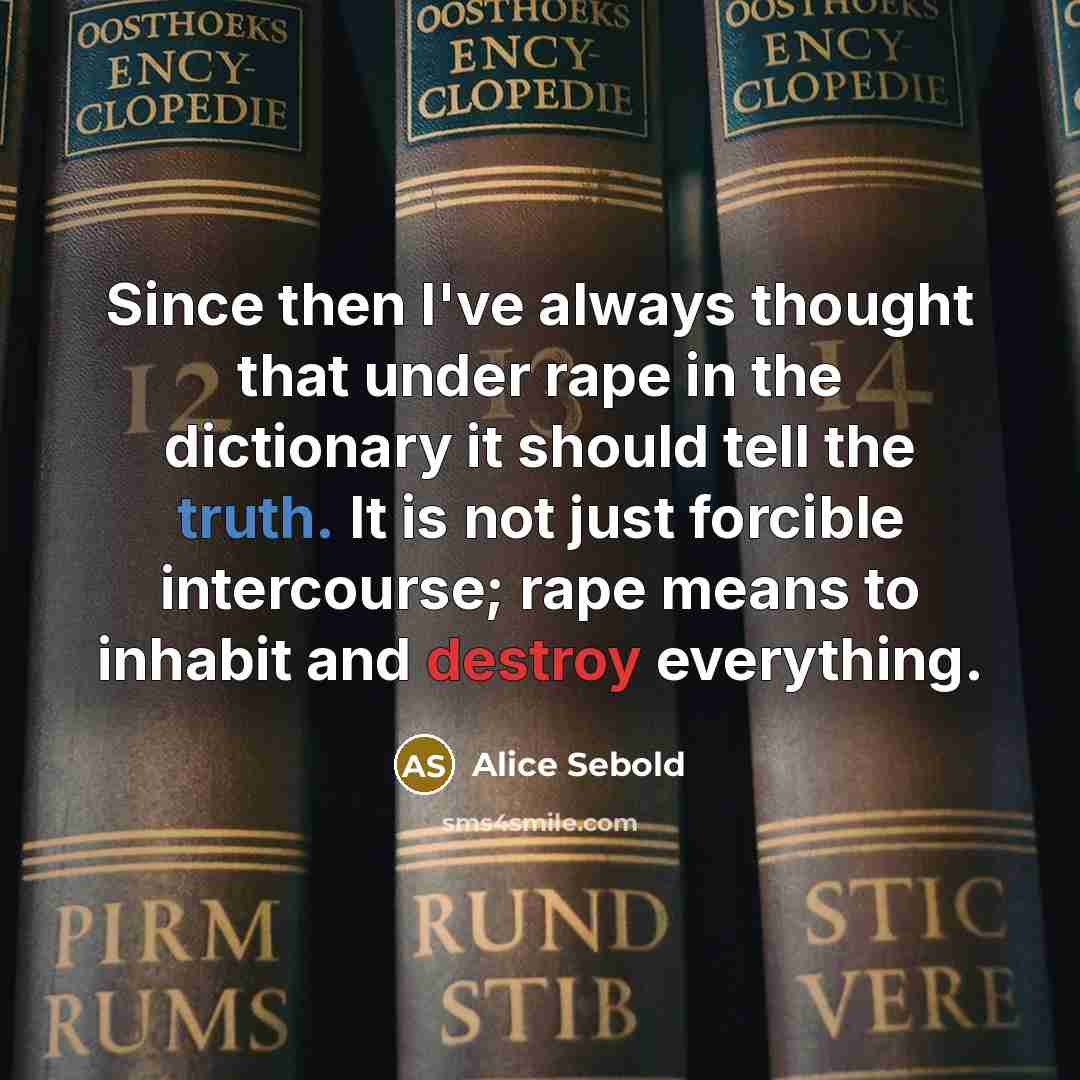 “Since then I've always thought that under rape in the dictionary it should tell the truth. It is not just forcible intercourse; rape means to inhabit and destroy everything.” quote by Alice Sebold