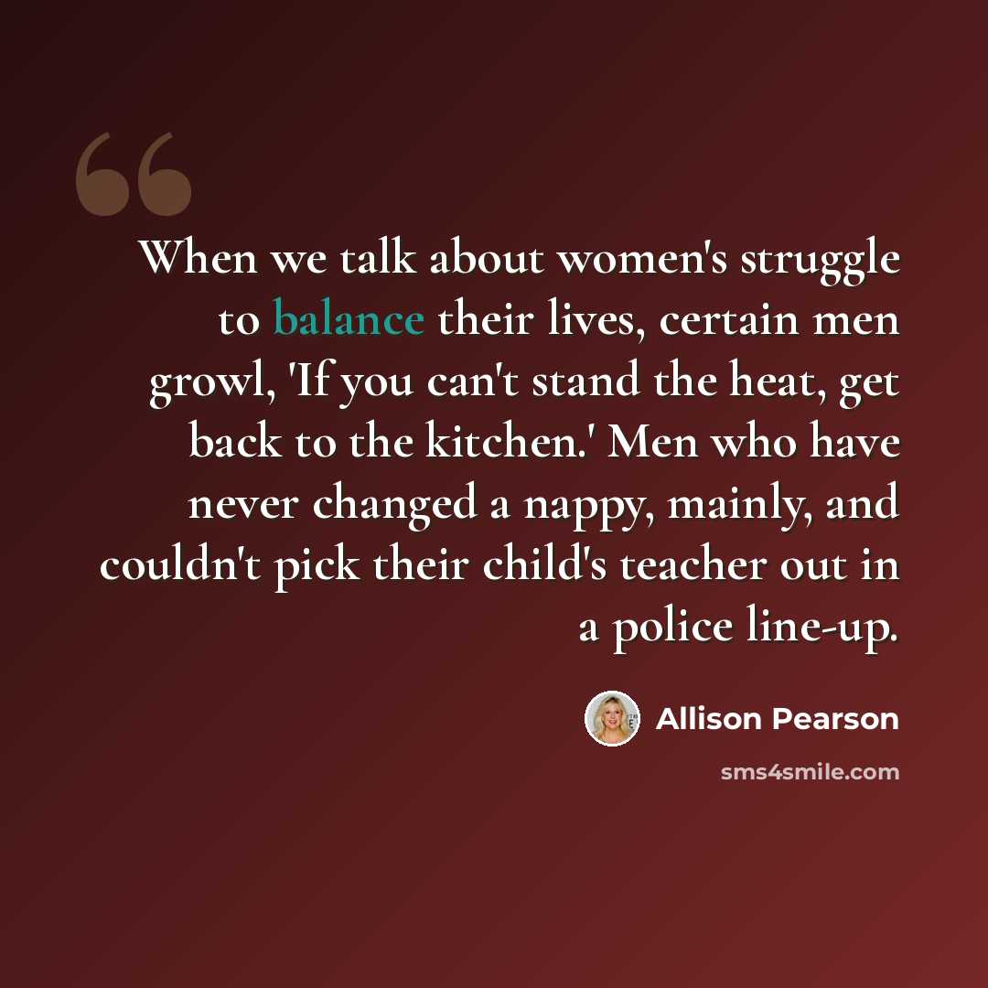 “When we talk about women's struggle to balance their lives, certain men growl, 'If you can't stand the heat, get back to the kitchen.' Men who have never changed a nappy, mainly, and couldn't pick their child's teacher out in a police line-up.” quote by Allison Pearson