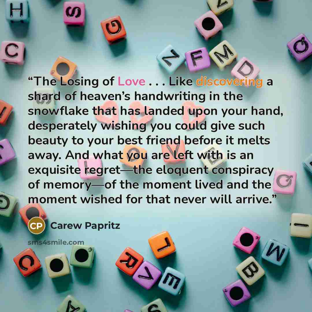 “The Losing of Love . . . Like discovering a shard of heaven’s handwriting in the snowflake that has landed upon your hand, desperately wishing you could give such beauty to your best friend before it melts away. And what you are left with is an exquisite regret—the eloquent conspiracy of memory—of…” quote by Carew Papritz
