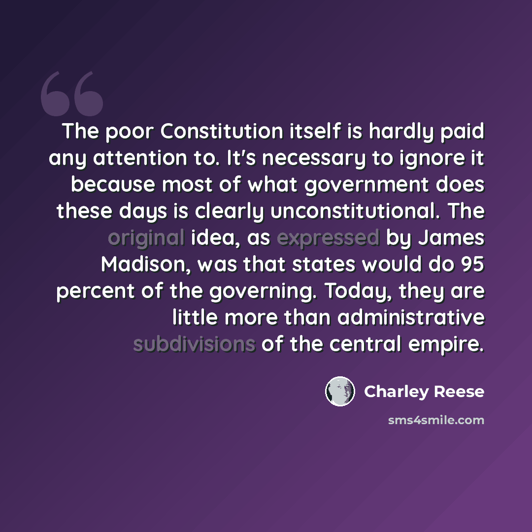 “The poor Constitution itself is hardly paid any attention to. It's necessary to ignore it because most of what government does these days is clearly unconstitutional. The original idea, as expressed by James Madison, was that states would do 95 percent of the governing. Today, they are little more…” quote by Charley Reese