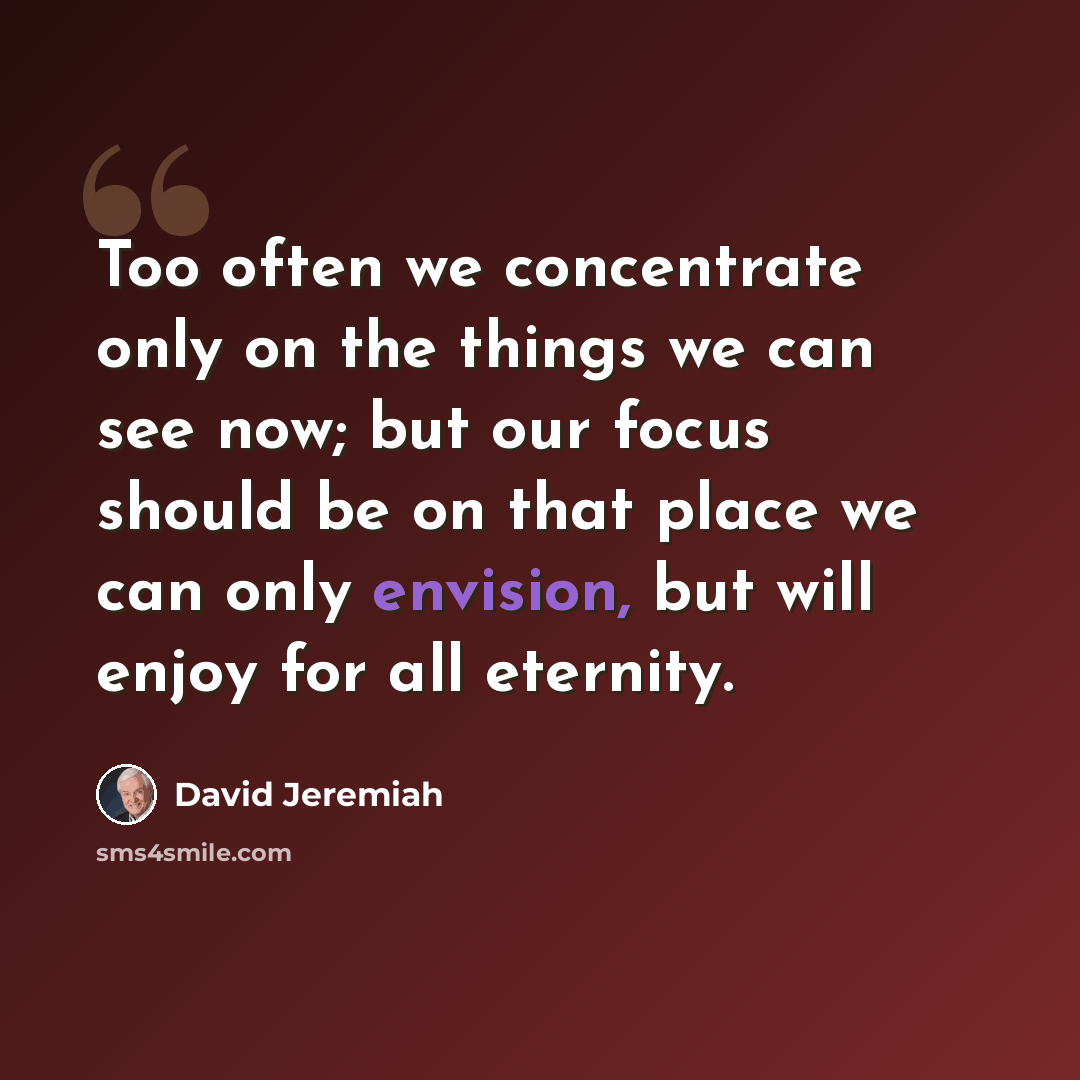 “Too often we concentrate only on the things we can see now; but our focus should be on that place we can only envision, but will enjoy for all eternity.” quote by David Jeremiah