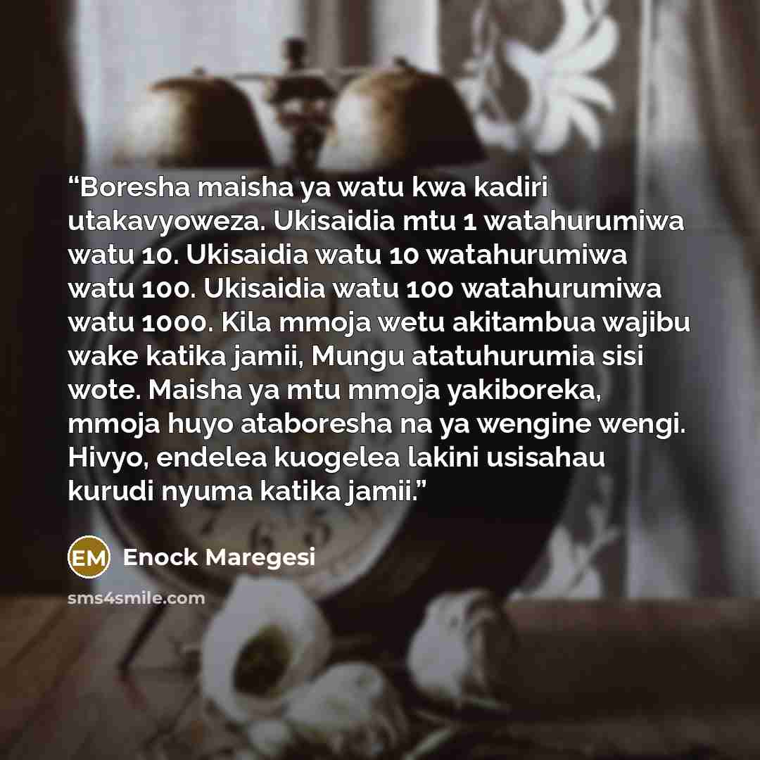 “Boresha maisha ya watu kwa kadiri utakavyoweza. Ukisaidia mtu 1 watahurumiwa watu 10. Ukisaidia watu 10 watahurumiwa watu 100. Ukisaidia watu 100 watahurumiwa watu 1000. Kila mmoja wetu akitambua wajibu wake katika jamii, Mungu atatuhurumia sisi wote. Maisha ya mtu mmoja yakiboreka, mmoja huyo…” quote by Enock Maregesi