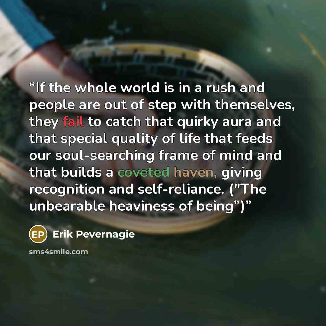 “If the whole world is in a rush and people are out of step with themselves, they fail to catch that quirky aura and that special quality of life that feeds our soul-searching frame of mind and that builds a coveted haven, giving recognition and self-reliance. ("The unbearable heaviness of being”)” quote by Erik Pevernagie
