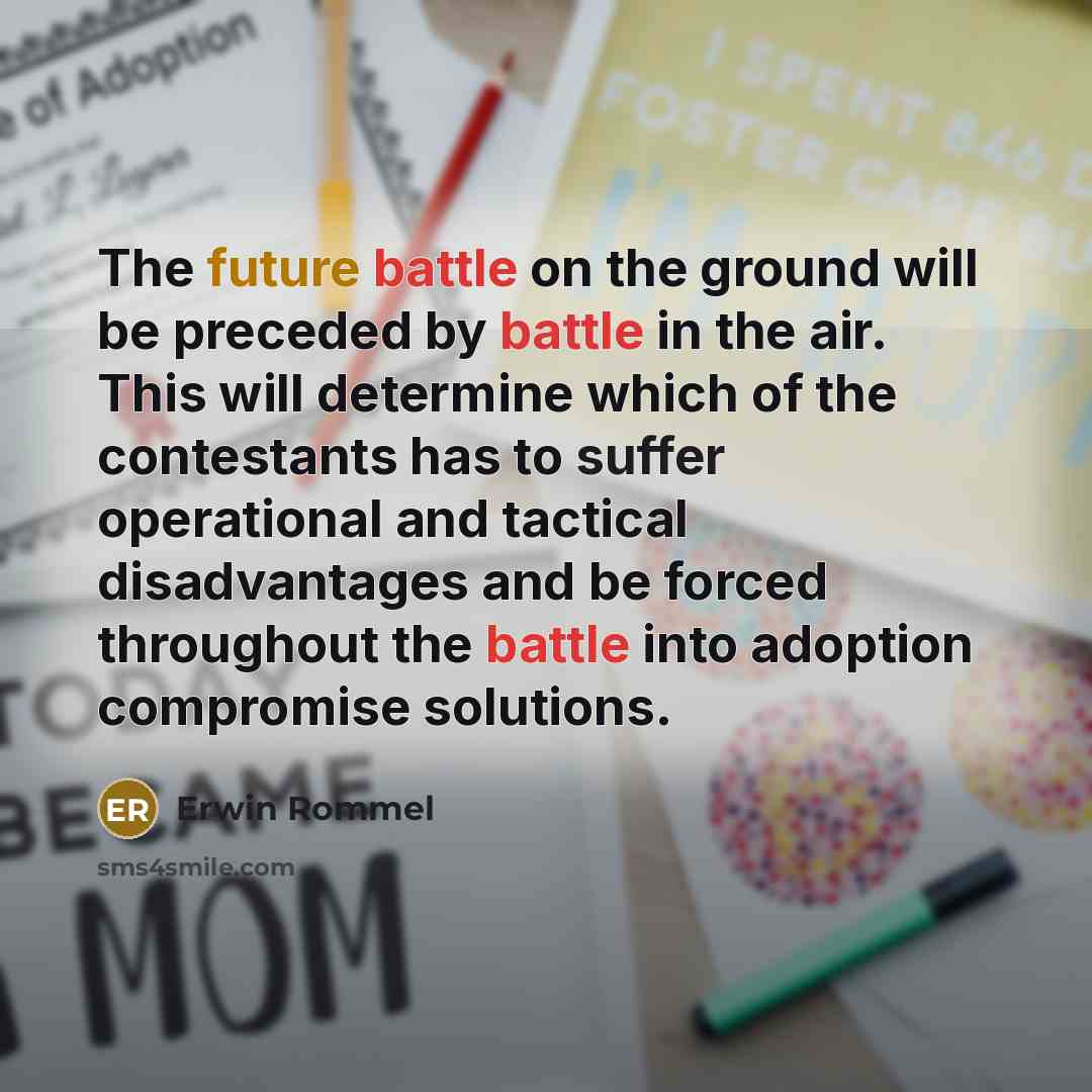 “The future battle on the ground will be preceded by battle in the air. This will determine which of the contestants has to suffer operational and tactical disadvantages and be forced throughout the battle into adoption compromise solutions.” quote by Erwin Rommel