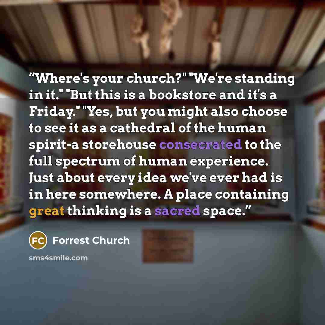 “Where's your church?" "We're standing in it." "But this is a bookstore and it's a Friday." "Yes, but you might also choose to see it as a cathedral of the human spirit-a storehouse consecrated to the full spectrum of human experience. Just about every idea we've ever had is in here somewhere. A…” quote by Forrest Church