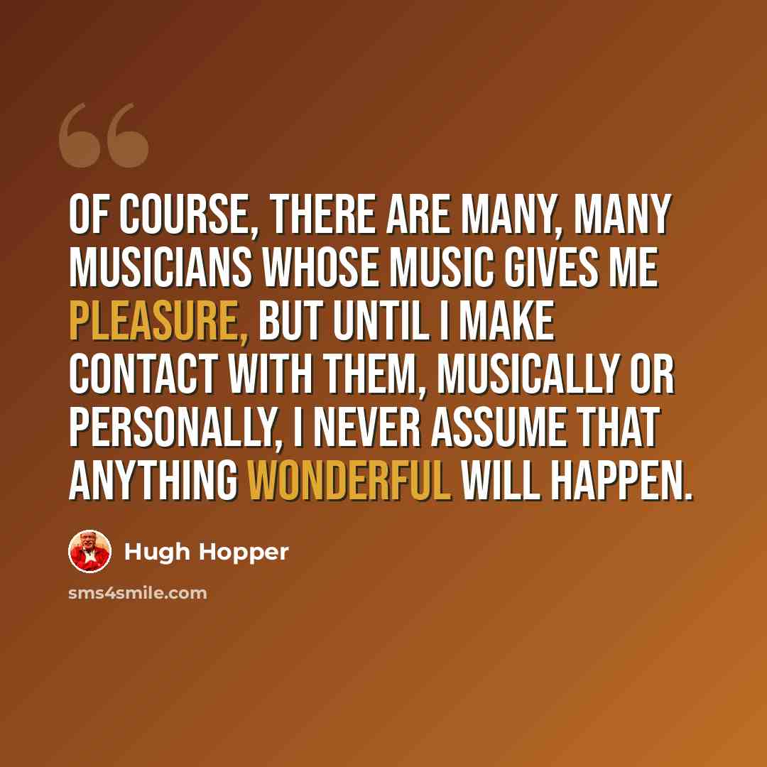 “Of course, there are many, many musicians whose music gives me pleasure, but until I make contact with them, musically or personally, I never assume that anything wonderful will happen.” quote by Hugh Hopper