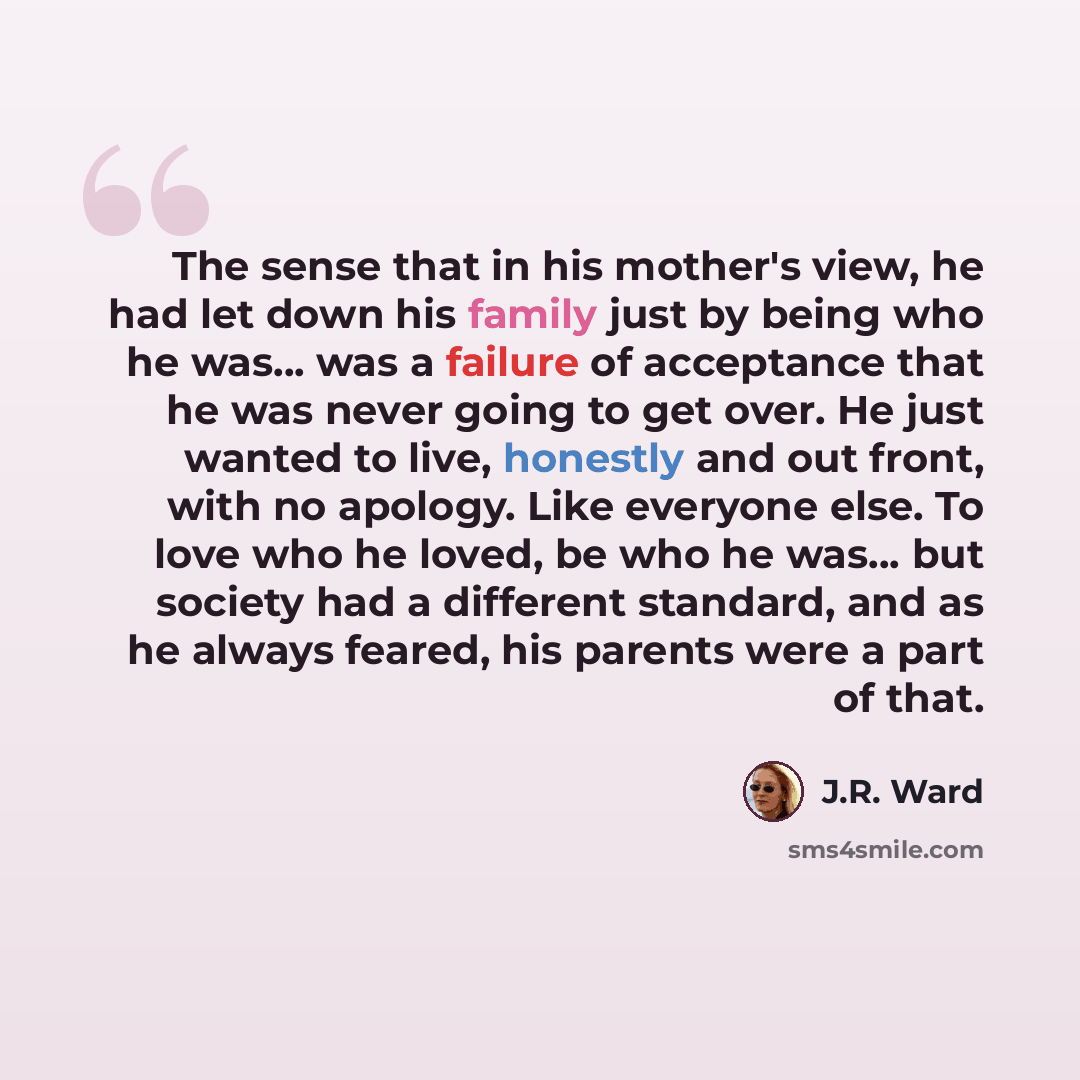 “The sense that in his mother's view, he had let down his family just by being who he was... was a failure of acceptance that he was never going to get over. He just wanted to live, honestly and out front, with no apology. Like everyone else. To love who he loved, be who he was… but society had a…” quote by J.R. Ward