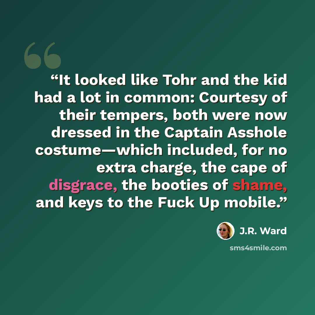 “It looked like Tohr and the kid had a lot in common: Courtesy of their tempers, both were now dressed in the Captain Asshole costume—which included, for no extra charge, the cape of disgrace, the booties of shame, and keys to the Fuck Up mobile.” quote by J.R. Ward