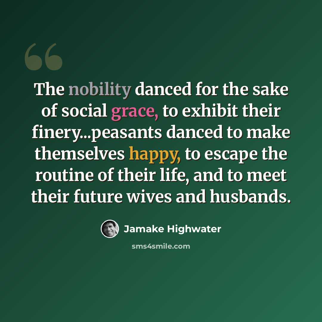 “The nobility danced for the sake of social grace, to exhibit their finery...peasants danced to make themselves happy, to escape the routine of their life, and to meet their future wives and husbands.” quote by Jamake Highwater