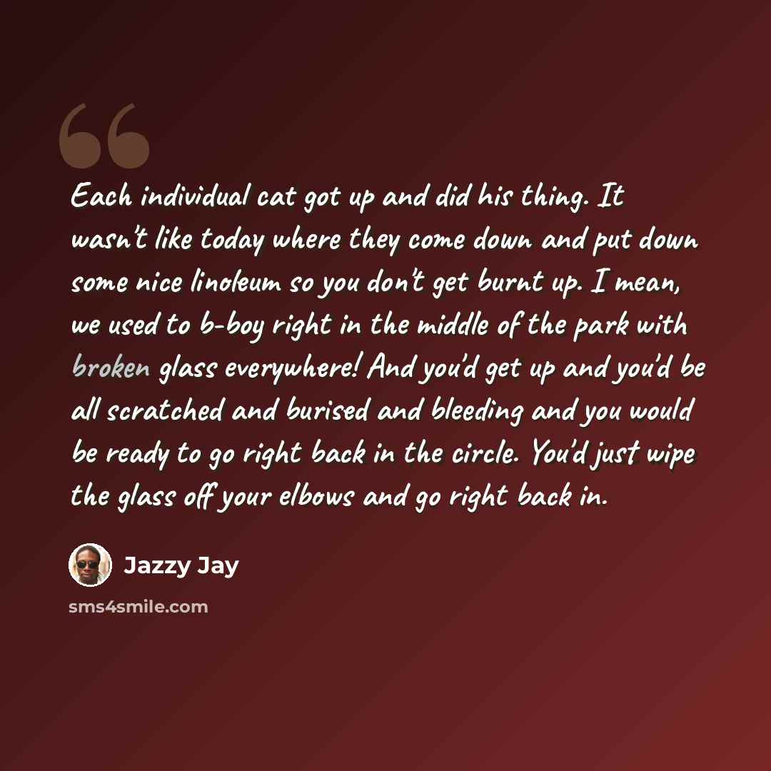 “Each individual cat got up and did his thing. It wasn't like today where they come down and put down some nice linoleum so you don't get burnt up. I mean, we used to b-boy right in the middle of the park with broken glass everywhere! And you'd get up and you'd be all scratched and burised and…” quote by Jazzy Jay