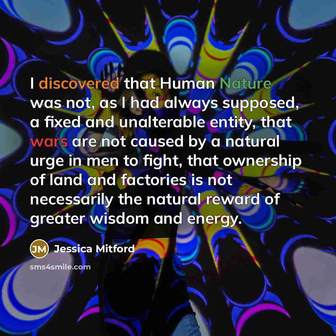 “I discovered that Human Nature was not, as I had always supposed, a fixed and unalterable entity, that wars are not caused by a natural urge in men to fight, that ownership of land and factories is not necessarily the natural reward of greater wisdom and energy.” quote by Jessica Mitford