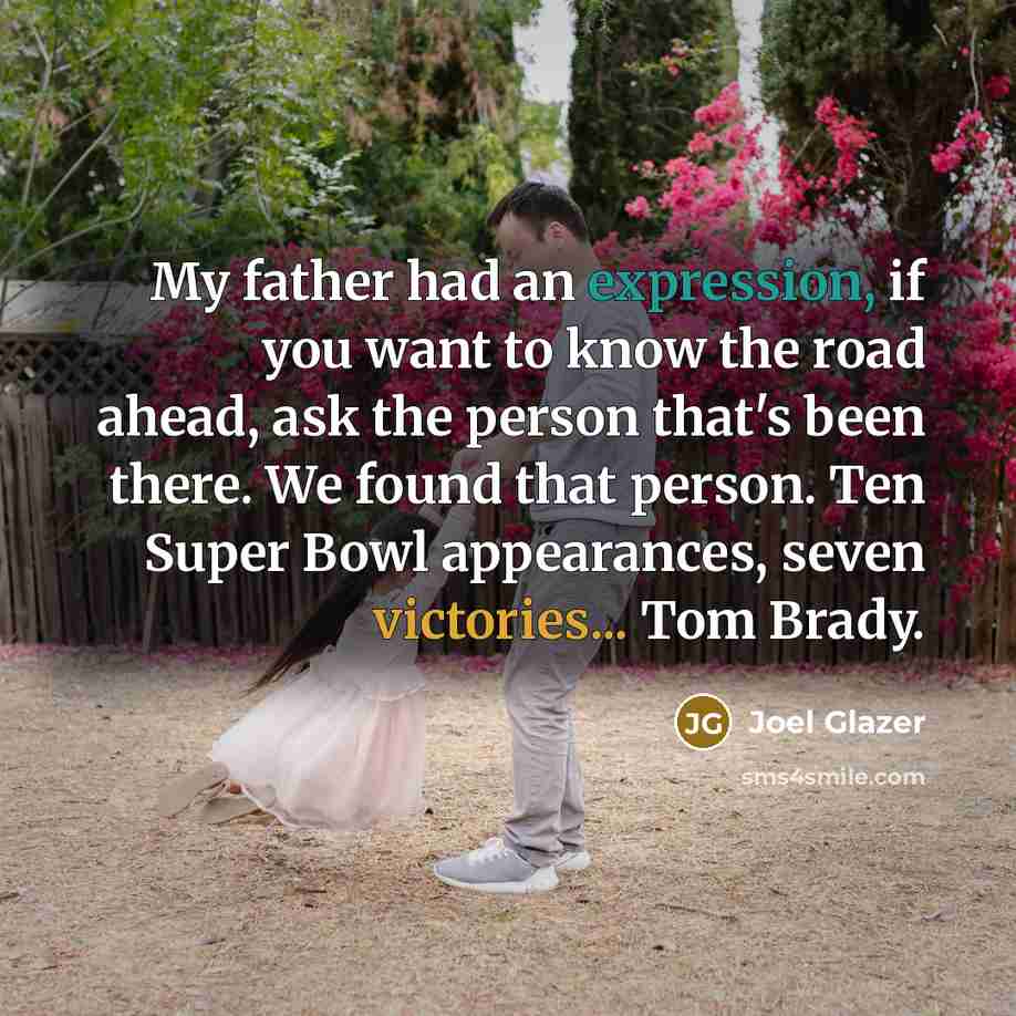 “My father had an expression, if you want to know the road ahead, ask the person that's been there. We found that person. Ten Super Bowl appearances, seven victories... Tom Brady.” quote by Joel Glazer