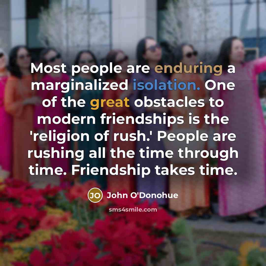 “Most people are enduring a marginalized isolation. One of the great obstacles to modern friendships is the 'religion of rush.' People are rushing all the time through time. Friendship takes time.” quote by John O'Donohue