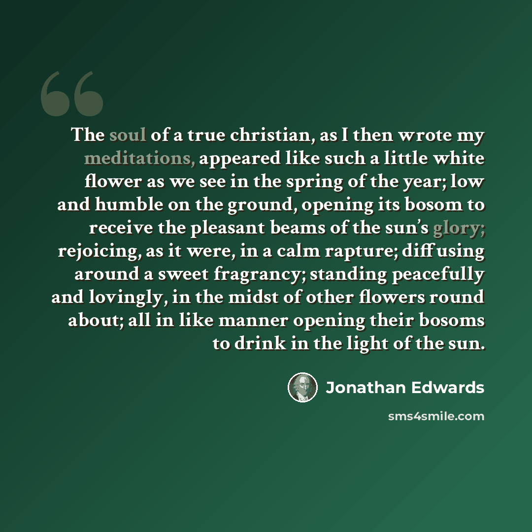 “The soul of a true christian, as I then wrote my meditations, appeared like such a little white flower as we see in the spring of the year; low and humble on the ground, opening its bosom to receive the pleasant beams of the sun’s glory; rejoicing, as it were, in a calm rapture; diffusing around a…” quote by Jonathan Edwards