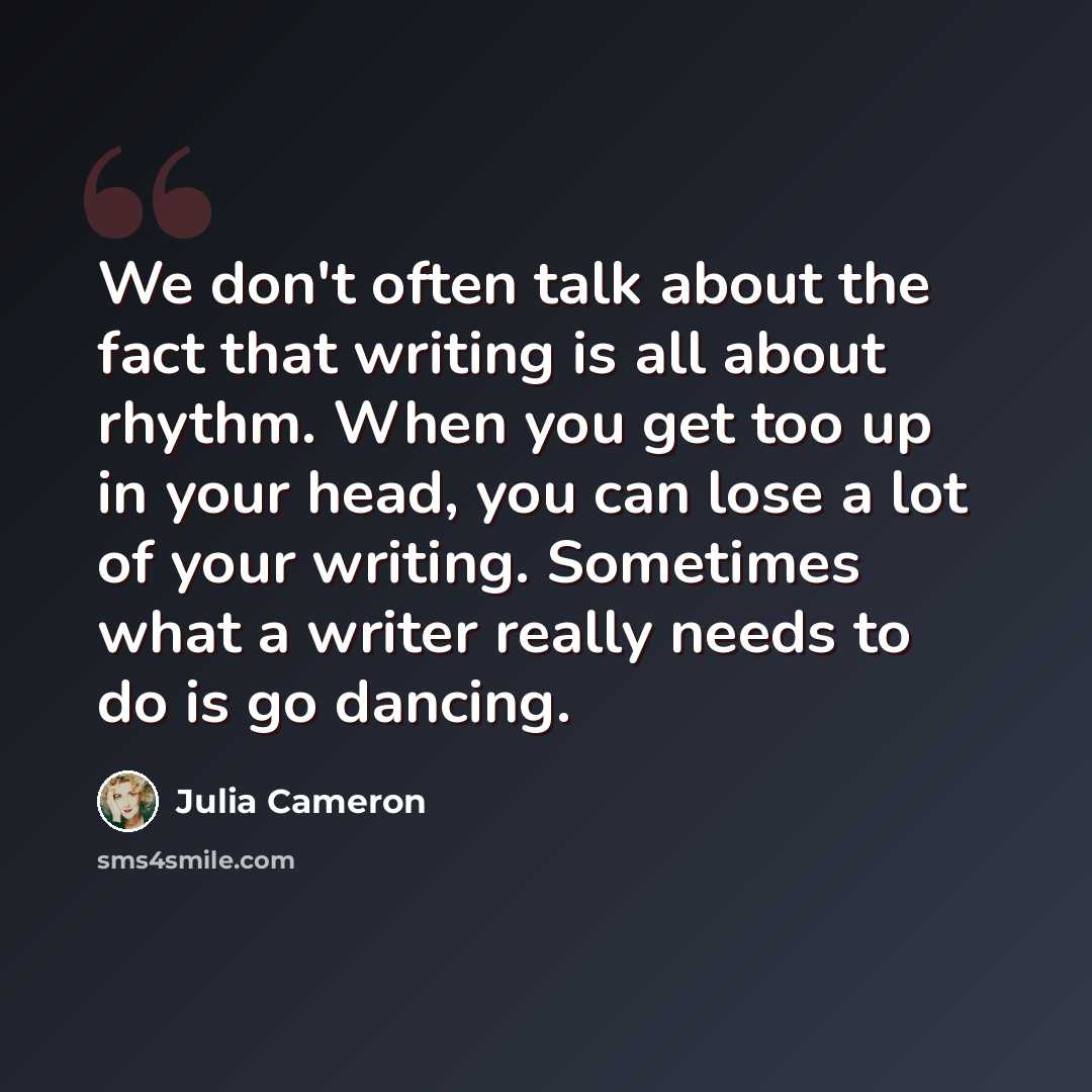 “We don't often talk about the fact that writing is all about rhythm. When you get too up in your head, you can lose a lot of your writing. Sometimes what a writer really needs to do is go dancing.” quote by Julia Cameron
