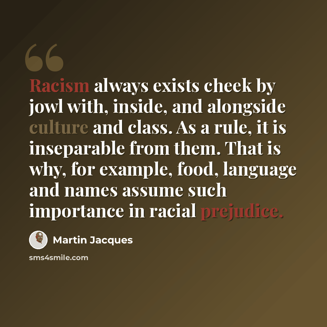 “Racism always exists cheek by jowl with, inside, and alongside culture and class. As a rule, it is inseparable from them. That is why, for example, food, language and names assume such importance in racial prejudice.” quote by Martin Jacques