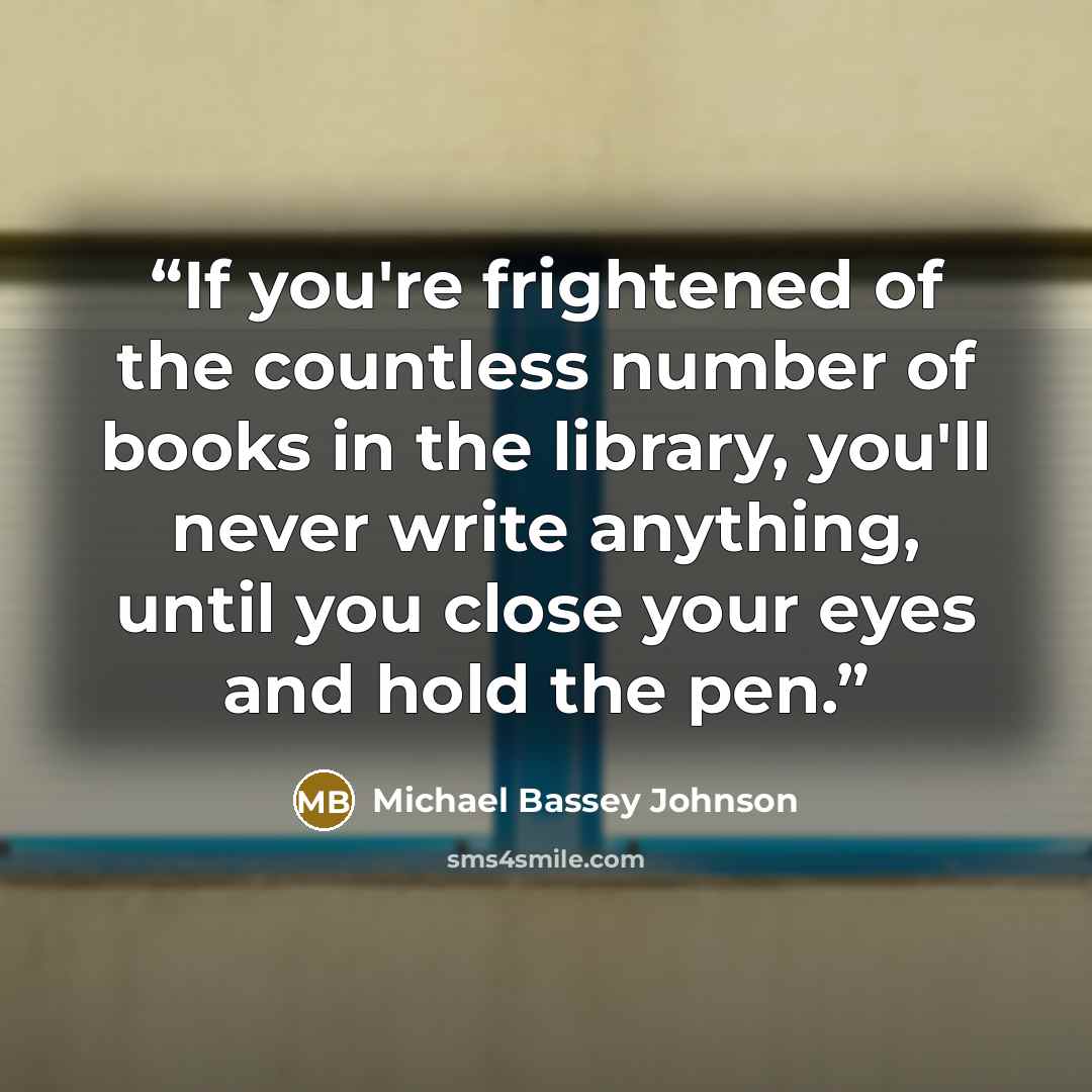 “If you're frightened of the countless number of books in the library, you'll never write anything, until you close your eyes and hold the pen.” quote by Michael Bassey Johnson