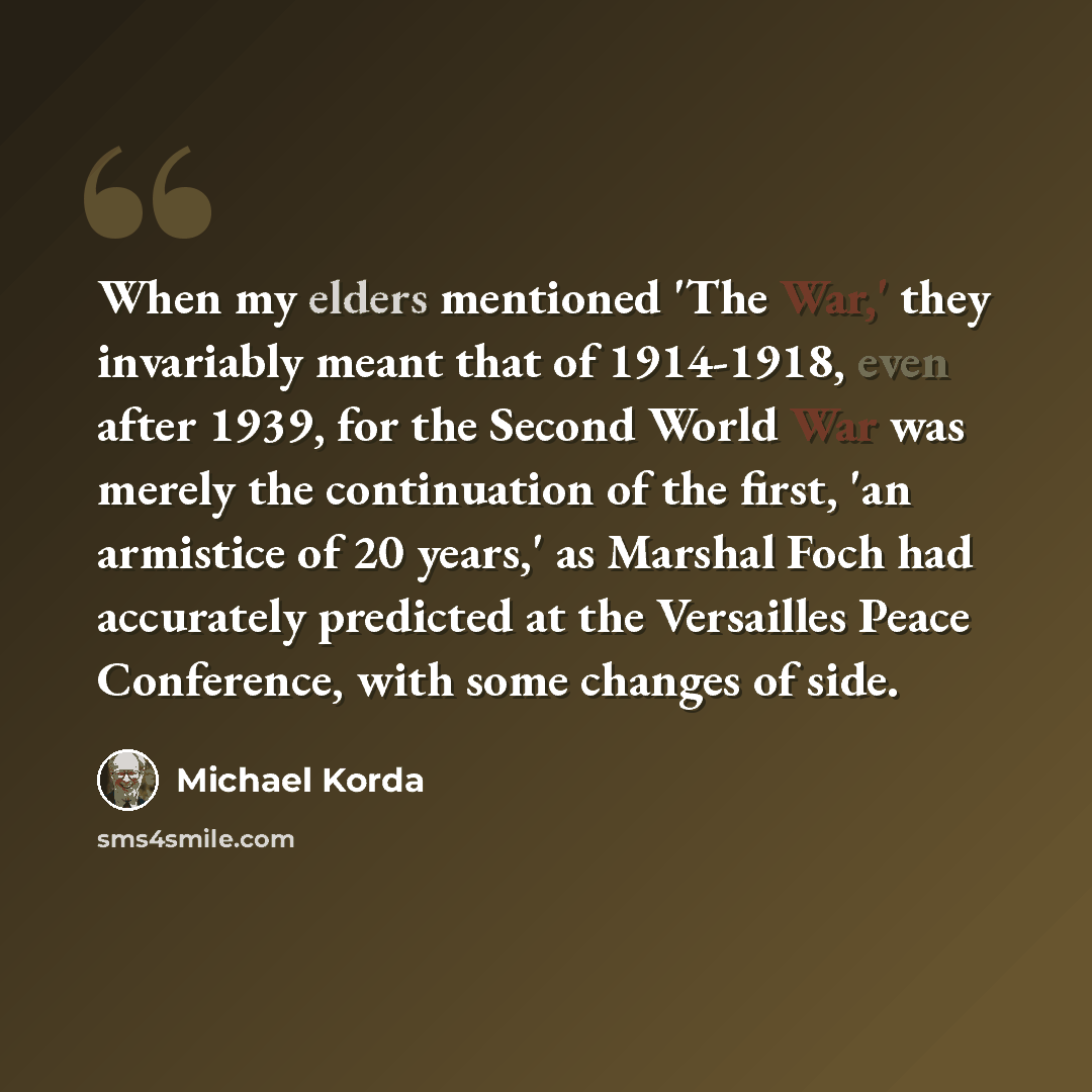 “When my elders mentioned 'The War,' they invariably meant that of 1914-1918, even after 1939, for the Second World War was merely the continuation of the first, 'an armistice of 20 years,' as Marshal Foch had accurately predicted at the Versailles Peace Conference, with some changes of side.” quote by Michael Korda