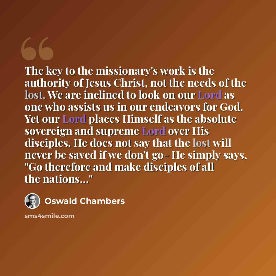 “The key to the missionary's work is the authority of Jesus Christ, not the needs of the lost. We are inclined to look on our Lord as one who assists us in our endeavors for God. Yet our Lord places Himself as the absolute sovereign and supreme Lord over His disciples. He does not say that the lost…” quote by Oswald Chambers
