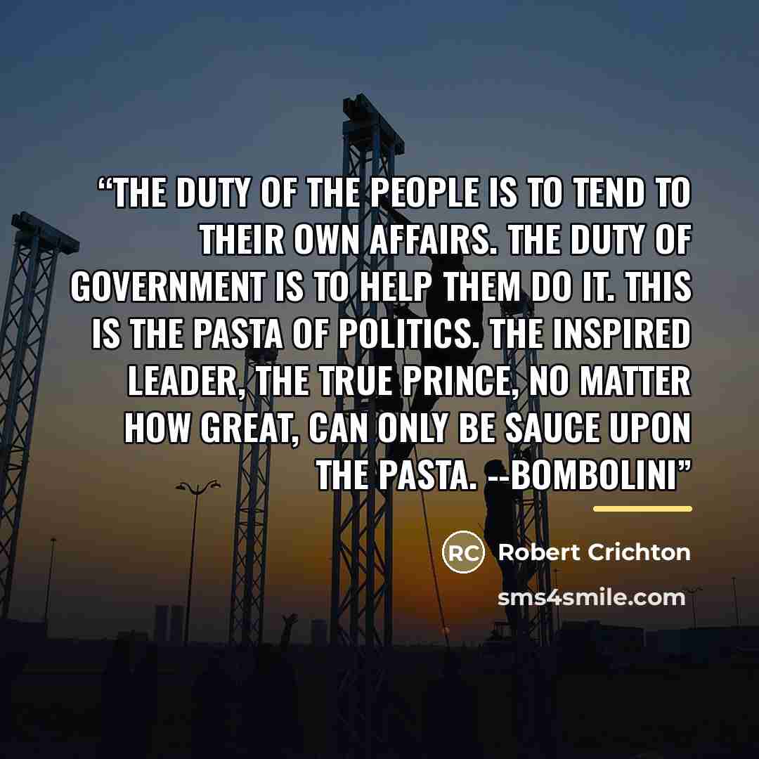 “The duty of the people is to tend to their own affairs. The duty of government is to help them do it. This is the pasta of politics. The inspired leader, the true prince, no matter how great, can only be sauce upon the pasta. --Bombolini” quote by Robert Crichton