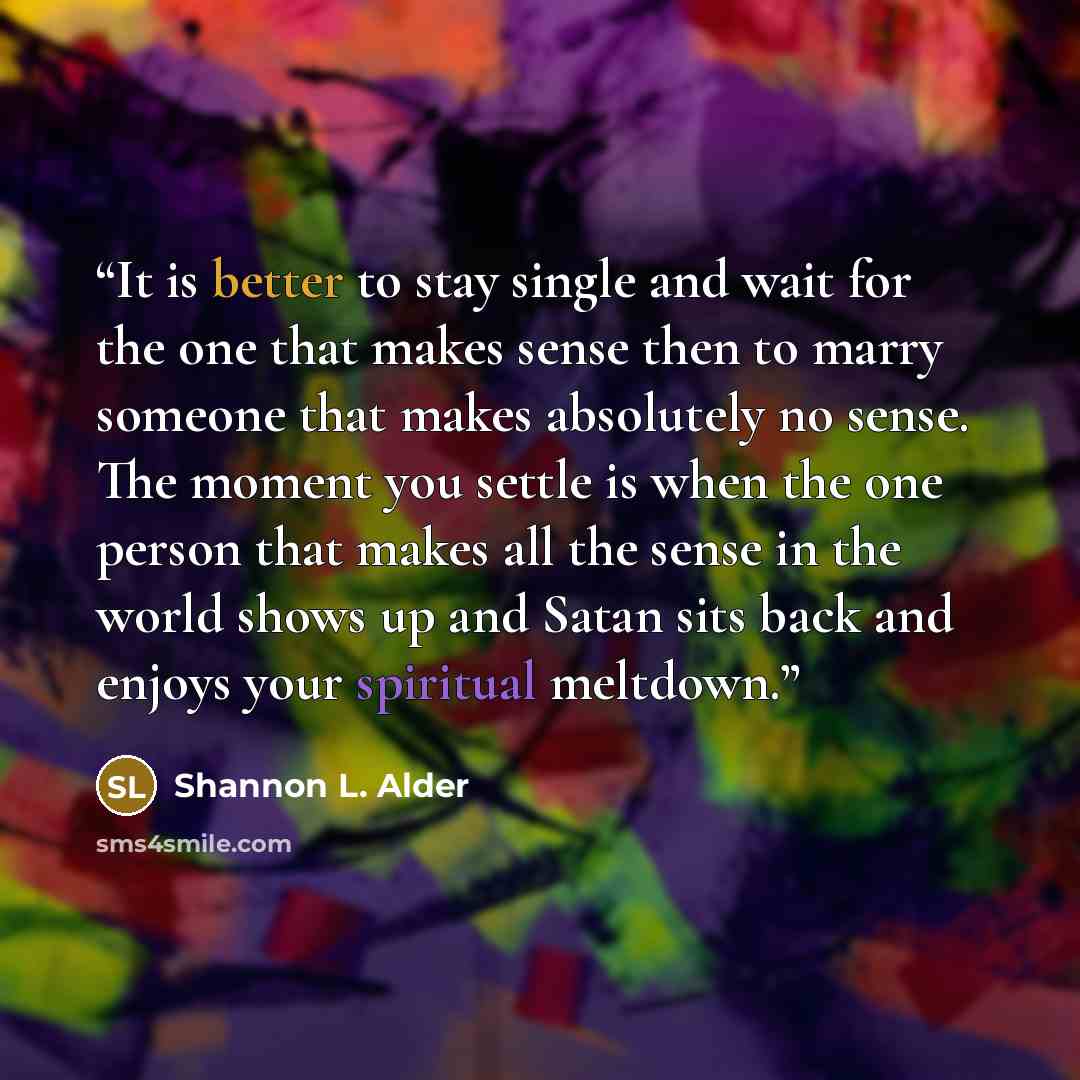 “It is better to stay single and wait for the one that makes sense then to marry someone that makes absolutely no sense. The moment you settle is when the one person that makes all the sense in the world shows up and Satan sits back and enjoys your spiritual meltdown.” quote by Shannon L. Alder