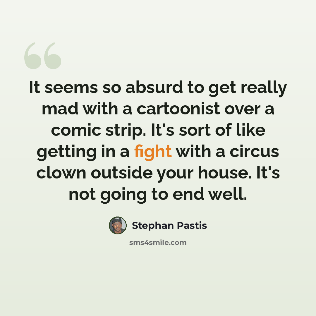 “It seems so absurd to get really mad with a cartoonist over a comic strip. It's sort of like getting in a fight with a circus clown outside your house. It's not going to end well.” quote by Stephan Pastis