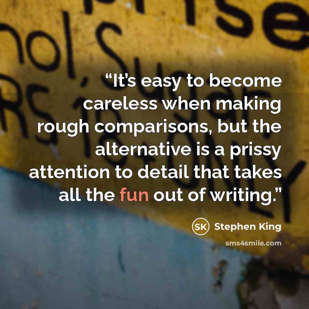 “It’s easy to become careless when making rough comparisons, but the alternative is a prissy attention to detail that takes all the fun out of writing.” quote by Stephen King