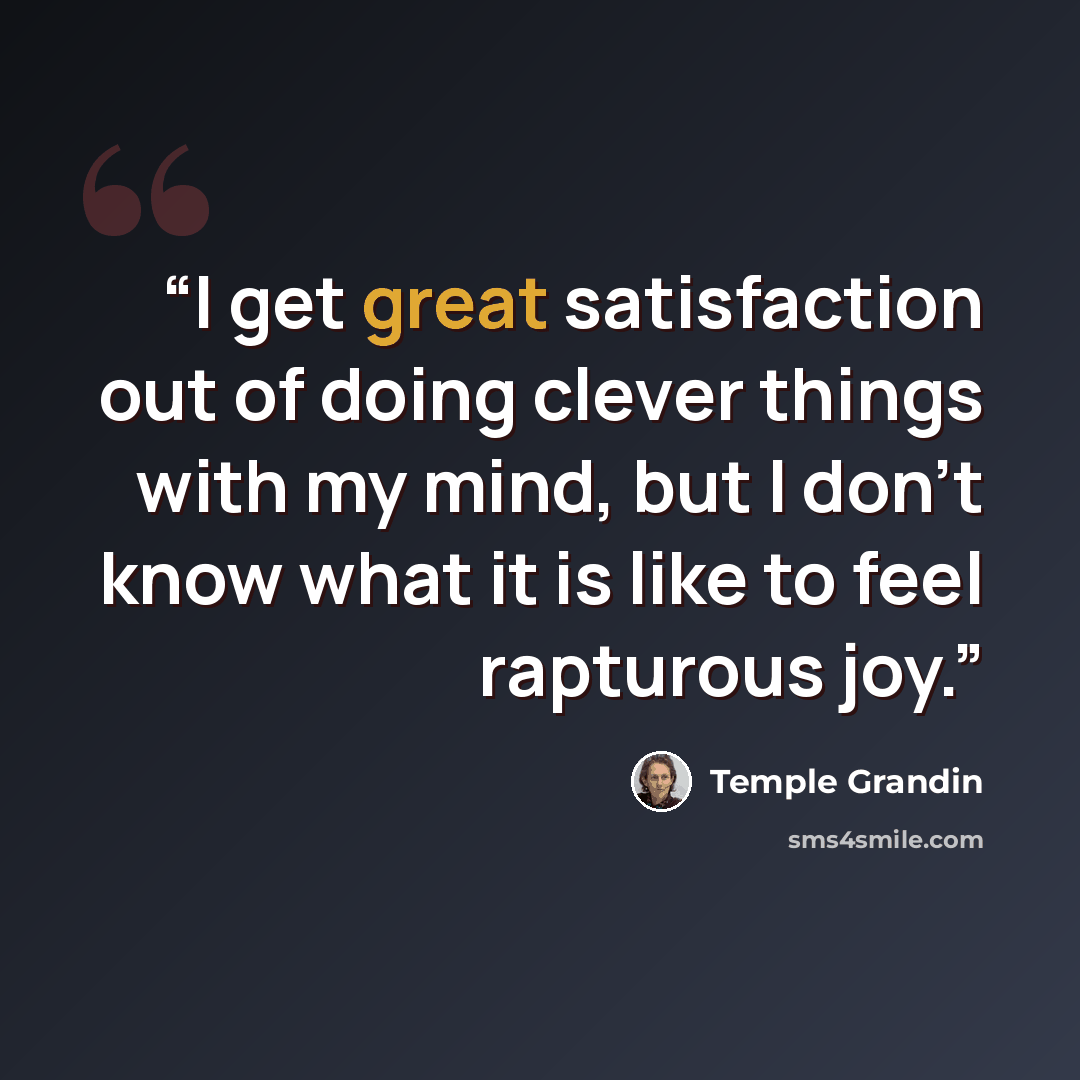 “I get great satisfaction out of doing clever things with my mind, but I don’t know what it is like to feel rapturous joy.” quote by Temple Grandin