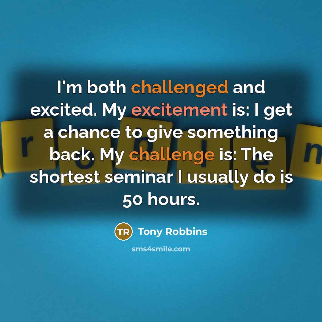 “I'm both challenged and excited. My excitement is: I get a chance to give something back. My challenge is: The shortest seminar I usually do is 50 hours.” quote by Tony Robbins