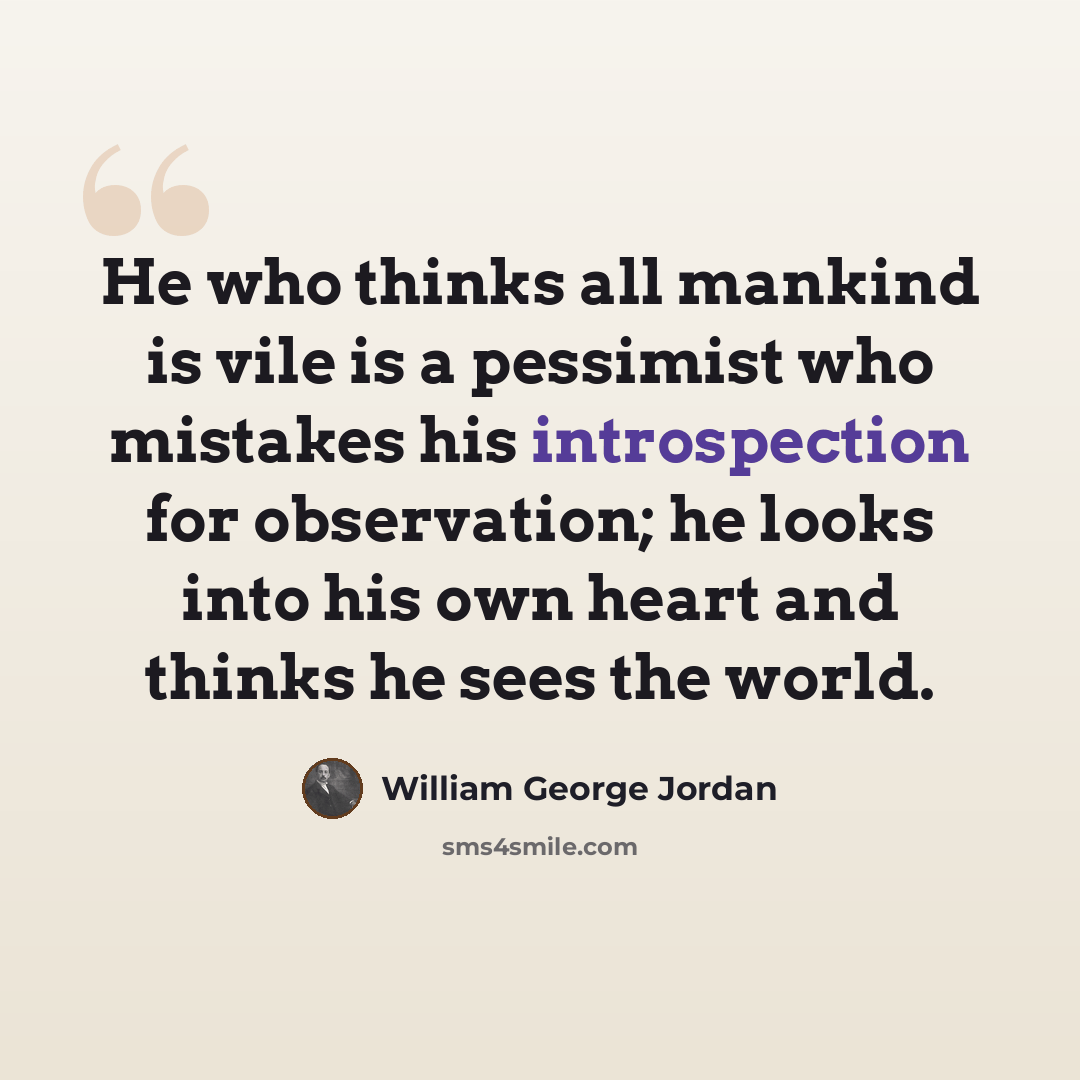 “He who thinks all mankind is vile is a pessimist who mistakes his introspection for observation; he looks into his own heart and thinks he sees the world.” quote by William George Jordan
