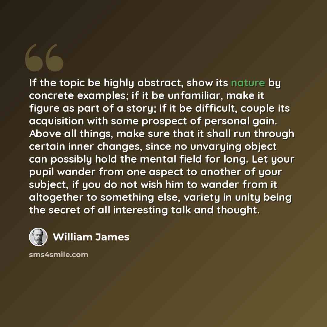 “If the topic be highly abstract, show its nature by concrete examples; if it be unfamiliar, make it figure as part of a story; if it be difficult, couple its acquisition with some prospect of personal gain. Above all things, make sure that it shall run through certain inner changes, since no…” quote by William James