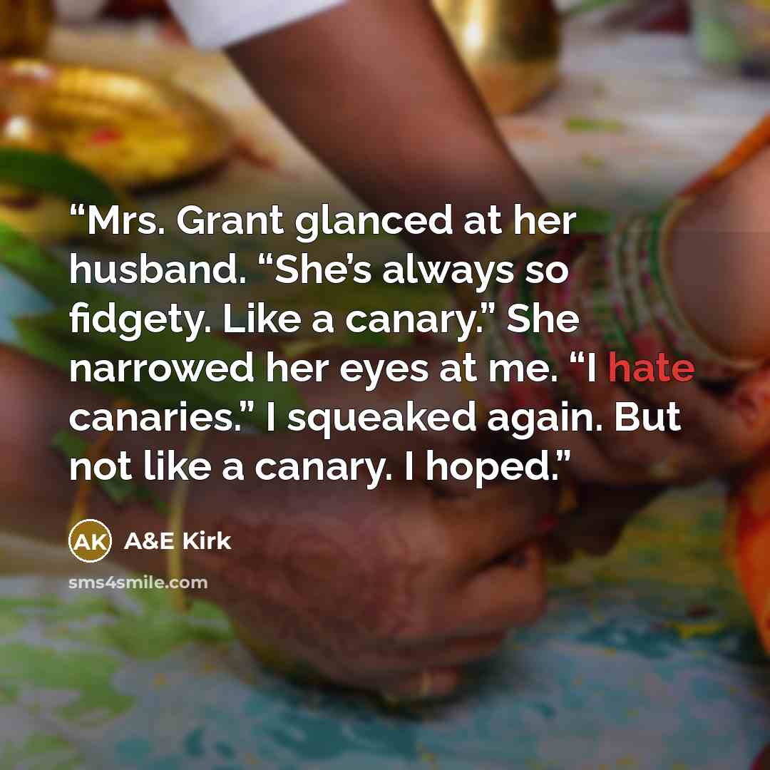 “Mrs. Grant glanced at her husband. “She’s always so fidgety. Like a canary.” She narrowed her eyes at me. “I hate canaries.” I squeaked again. But not like a canary. I hoped.” quote by A&E Kirk