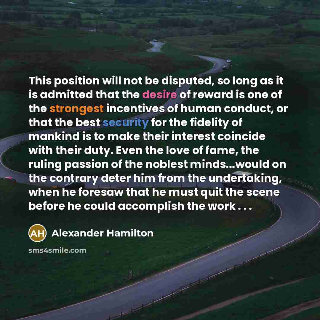 “This position will not be disputed, so long as it is admitted that the desire of reward is one of the strongest incentives of human conduct, or that the best security for the fidelity of mankind is to make their interest coincide with their duty. Even the love of fame, the ruling passion of the…” quote by Alexander Hamilton
