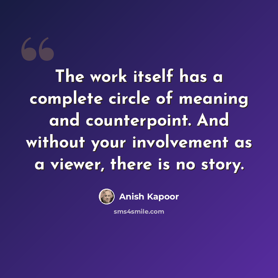 “The work itself has a complete circle of meaning and counterpoint. And without your involvement as a viewer, there is no story.” quote by Anish Kapoor