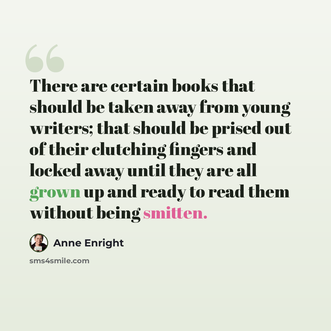 “There are certain books that should be taken away from young writers; that should be prised out of their clutching fingers and locked away until they are all grown up and ready to read them without being smitten.” quote by Anne Enright