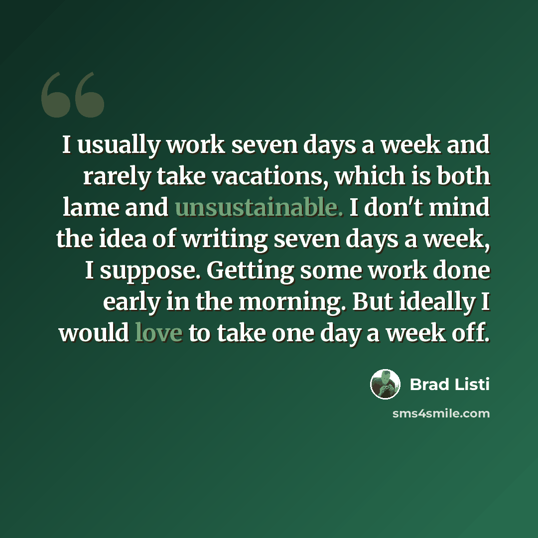 “I usually work seven days a week and rarely take vacations, which is both lame and unsustainable. I don't mind the idea of writing seven days a week, I suppose. Getting some work done early in the morning. But ideally I would love to take one day a week off.” quote by Brad Listi